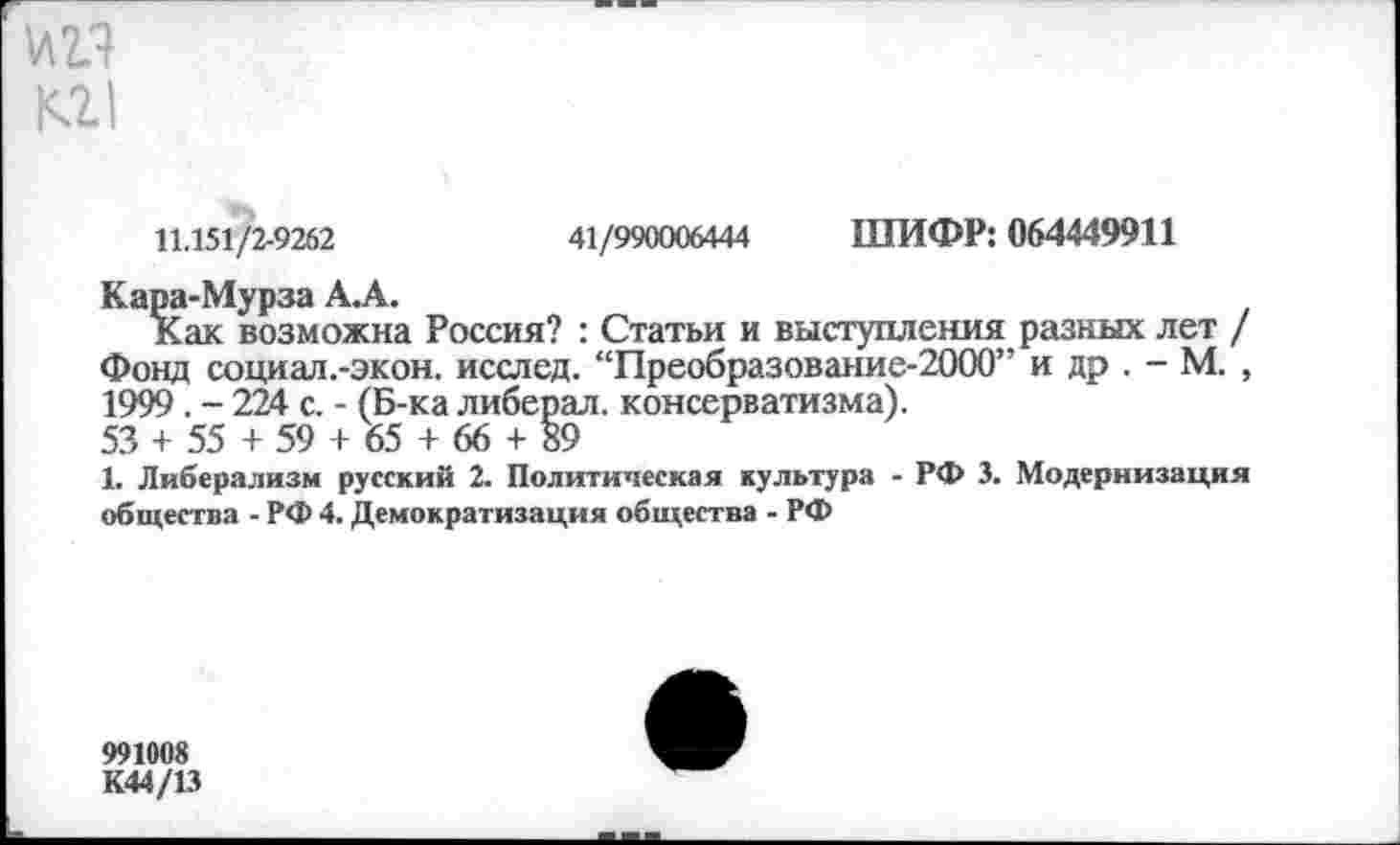 ﻿и и
11.151/2-9262	41/990006444 ШИФР: 064449911
Кара-Мурза А.А.
Как возможна Россия? : Статьи и выступления разных лет / Фонд социал.-экон. исслед. “Преобразование-2000” и др . - М. , 1999 . - 224 с. - (Б-ка либерал, консерватизма).
53 + 55 + 59 + 65 + 66 + 89
1. Либерализм русский 2. Политическая культура - РФ 3. Модернизация общества - РФ 4. Демократизация общества - РФ
991008
К44/13